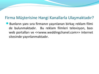 Firma Müşterisine Hangi Kanallarla Ulaşmaktadır?
Bunların yanı sıra firmanın yayınlanan birkaç reklam filmi
  de bulunmaktadır. Bu reklam filmleri televizyon, bazı
  web portalları ve <<www.weddingchanel.com>> internet
  sitesinde yayınlanmaktadır.
 