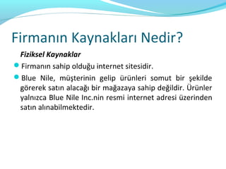 Firmanın Kaynakları Nedir?
 Fiziksel Kaynaklar
Firmanın sahip olduğu internet sitesidir.
Blue Nile, müşterinin gelip ürünleri somut bir şekilde
 görerek satın alacağı bir mağazaya sahip değildir. Ürünler
 yalnızca Blue Nile Inc.nin resmi internet adresi üzerinden
 satın alınabilmektedir.
 