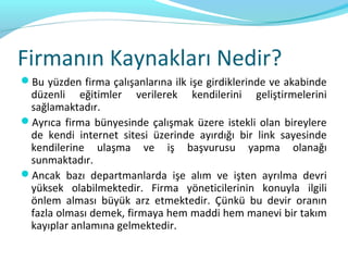 Firmanın Kaynakları Nedir?
Bu yüzden firma çalışanlarına ilk işe girdiklerinde ve akabinde
 düzenli eğitimler verilerek kendilerini geliştirmelerini
 sağlamaktadır.
Ayrıca firma bünyesinde çalışmak üzere istekli olan bireylere
 de kendi internet sitesi üzerinde ayırdığı bir link sayesinde
 kendilerine ulaşma ve iş başvurusu yapma olanağı
 sunmaktadır.
Ancak bazı departmanlarda işe alım ve işten ayrılma devri
 yüksek olabilmektedir. Firma yöneticilerinin konuyla ilgili
 önlem alması büyük arz etmektedir. Çünkü bu devir oranın
 fazla olması demek, firmaya hem maddi hem manevi bir takım
 kayıplar anlamına gelmektedir.
 