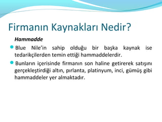Firmanın Kaynakları Nedir?
 Hammadde
Blue Nile’in sahip olduğu bir başka kaynak ise
 tedarikçilerden temin ettiği hammaddelerdir.
Bunların içerisinde firmanın son haline getirerek satışını
 gerçekleştirdiği altın, pırlanta, platinyum, inci, gümüş gibi
 hammaddeler yer almaktadır.
 