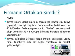 Firmanın Ortakları Kimdir?
 Fedex
Firma sipariş dağıtımlarının gerçekleştirilmesi için dünya
 çapındaki en iyi dağıtım firmalarından birisi olan ve
 275.000’den fazla çalışana sahip “Fedex” ise anlaşmalı
 olup, Amerika ve 43 Avrupa ülkesine ücretsiz gönderim
 yapmaktadır.
Firma, sağladığı ücretsiz kargo imkânı sayesinde ürünü
 nihai tüketiciye artı bir değer yaratacak iş modeli
 geliştirmiştir.
 