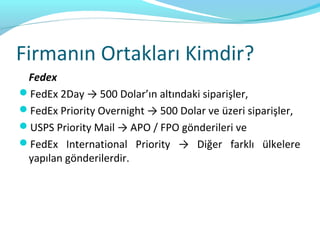 Firmanın Ortakları Kimdir?
 Fedex
FedEx 2Day → 500 Dolar’ın altındaki siparişler,
FedEx Priority Overnight → 500 Dolar ve üzeri siparişler,
USPS Priority Mail → APO / FPO gönderileri ve
FedEx International Priority → Diğer farklı ülkelere
 yapılan gönderilerdir.
 