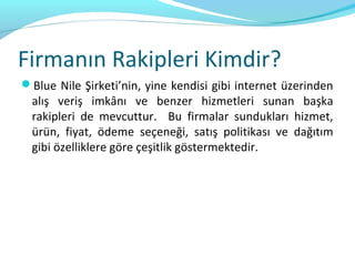 Firmanın Rakipleri Kimdir?
Blue Nile Şirketi’nin, yine kendisi gibi internet üzerinden
  alış veriş imkânı ve benzer hizmetleri sunan başka
  rakipleri de mevcuttur. Bu firmalar sundukları hizmet,
  ürün, fiyat, ödeme seçeneği, satış politikası ve dağıtım
  gibi özelliklere göre çeşitlik göstermektedir.
 
