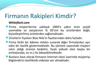 Firmanın Rakipleri Kimdir?
 Whiteflash.com
Firma müşterilerine yaklaşık 1000’e yakın ürün çeşidi
 sunmakta ve satışlarının % 50’sini bu ürünlerden değil,
 kişiselleştirilmiş ürünlerden sağlamaktadır.
Ürünlerin fiyatları Blue Nile’in fiyatlarından daha fazladır.
Firma farklı bir ödeme imkânı sunarak diğer firmalardan ayır
 edici bir özellik göstermektedir. Bu yöntem sayesinde müşteri
 satın aldığı ürünün bedelini, fiyatı yüksek olan başka bir
 emtia(araba, ev vs.) ile ödeyebilmektedir.
Bunlara ilave olarak firmanın internet sitesi üzerinde müşteriyi
 bilgilendirici özellikteki videolar yer almaktadır.
 