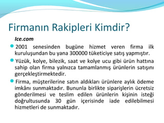 Firmanın Rakipleri Kimdir?
 Ice.com
2001 senesinden bugüne hizmet veren firma ilk
 kuruluşundan bu yana 300000 tüketiciye satış yapmıştır.
Yüzük, kolye, bilezik, saat ve kolye ucu gibi ürün hattına
 sahip olan firma yalnızca tamamlanmış ürünlerin satışını
 gerçekleştirmektedir.
Firma, müşterilerine satın aldıkları ürünlere aylık ödeme
 imkânı sunmaktadır. Bununla birlikte siparişlerin ücretsiz
 gönderilmesi ve teslim edilen ürünlerin kişinin isteği
 doğrultusunda 30 gün içerisinde iade edilebilmesi
 hizmetleri de sunmaktadır.
 