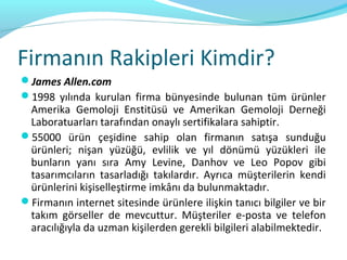 Firmanın Rakipleri Kimdir?
James Allen.com
1998 yılında kurulan firma bünyesinde bulunan tüm ürünler
 Amerika Gemoloji Enstitüsü ve Amerikan Gemoloji Derneği
 Laboratuarları tarafından onaylı sertifikalara sahiptir.
55000 ürün çeşidine sahip olan firmanın satışa sunduğu
 ürünleri; nişan yüzüğü, evlilik ve yıl dönümü yüzükleri ile
 bunların yanı sıra Amy Levine, Danhov ve Leo Popov gibi
 tasarımcıların tasarladığı takılardır. Ayrıca müşterilerin kendi
 ürünlerini kişiselleştirme imkânı da bulunmaktadır.
Firmanın internet sitesinde ürünlere ilişkin tanıcı bilgiler ve bir
 takım görseller de mevcuttur. Müşteriler e-posta ve telefon
 aracılığıyla da uzman kişilerden gerekli bilgileri alabilmektedir.
 