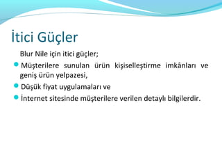 İtici Güçler
 Blur Nile için itici güçler;
Müşterilere sunulan ürün kişiselleştirme imkânları ve
 geniş ürün yelpazesi,
Düşük fiyat uygulamaları ve
İnternet sitesinde müşterilere verilen detaylı bilgilerdir.
 