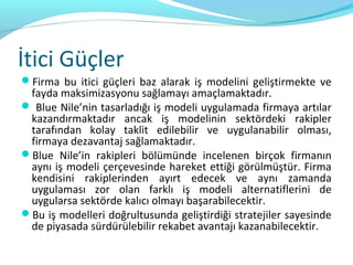 İtici Güçler
Firma bu itici güçleri baz alarak iş modelini geliştirmekte ve
 fayda maksimizasyonu sağlamayı amaçlamaktadır.
 Blue Nile’nin tasarladığı iş modeli uygulamada firmaya artılar
 kazandırmaktadır ancak iş modelinin sektördeki rakipler
 tarafından kolay taklit edilebilir ve uygulanabilir olması,
 firmaya dezavantaj sağlamaktadır.
Blue Nile’in rakipleri bölümünde incelenen birçok firmanın
 aynı iş modeli çerçevesinde hareket ettiği görülmüştür. Firma
 kendisini rakiplerinden ayırt edecek ve aynı zamanda
 uygulaması zor olan farklı iş modeli alternatiflerini de
 uygularsa sektörde kalıcı olmayı başarabilecektir.
Bu iş modelleri doğrultusunda geliştirdiği stratejiler sayesinde
 de piyasada sürdürülebilir rekabet avantajı kazanabilecektir.
 
