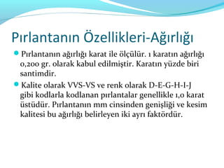 Pırlantanın Özellikleri-Ağırlığı
Pırlantanın ağırlığı karat ile ölçülür. 1 karatın ağırlığı
 0,200 gr. olarak kabul edilmiştir. Karatın yüzde biri
 santimdir.
Kalite olarak VVS-VS ve renk olarak D-E-G-H-I-J
 gibi kodlarla kodlanan pırlantalar genellikle 1,0 karat
 üstüdür. Pırlantanın mm cinsinden genişliği ve kesim
 kalitesi bu ağırlığı belirleyen iki ayrı faktördür.
 