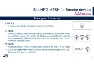 BlueNRG-MESH for Smarter devices
Addresses
17
Kitchen
• Unicast:
• it represents a single element of a node (i.e. a lamp)
• Group:
• multicast address representing multiple elements in one or more nodes,
i.e. a lighting fixture with multiple light bulbs associated to light switches,
where several light bulbs can be associated and controlled by a one or
more the one light switch
• Virtual:
• multicast address representing multiple elements on one or more nodes
• A 128-bit Label UUID, which can have semantic meaning to users (e.g.
the name of a room i.e. kitchen)
Three types of addresses
 