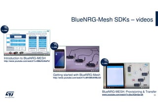 BlueNRG-Mesh SDKs – videos
30
Getting started with BlueNRG-Mesh
http://www.youtube.com/watch?v=MV5M5AHMuU0
Introduction to BlueNRG-MESH
http://www.youtube.com/watch?v=NMeHUAlaPxI
BlueNRG-MESH: Provisioning & Transfer
www.youtube.com/watch?v=8ocXQmQa-dA
 