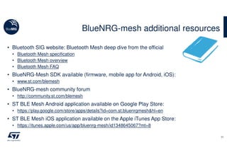• Bluetooth SIG website: Bluetooth Mesh deep dive from the official
• Bluetooth Mesh specification
• Bluetooth Mesh overview
• Bluetooth Mesh FAQ
• BlueNRG-Mesh SDK available (firmware, mobile app for Android, iOS):
• www.st.com/blemesh
• BlueNRG-mesh community forum
• http://community.st.com/blemesh
• ST BLE Mesh Android application available on Google Play Store:
• https://play.google.com/store/apps/details?id=com.st.bluenrgmesh&hl=en
• ST BLE Mesh iOS application available on the Apple iTunes App Store:
• https://itunes.apple.com/us/app/bluenrg-mesh/id1348645067?mt=8
BlueNRG-mesh additional resources
31
 