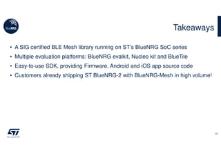 • A SIG certified BLE Mesh library running on ST’s BlueNRG SoC series
• Multiple evaluation platforms: BlueNRG evalkit, Nucleo kit and BlueTile
• Easy-to-use SDK, providing Firmware, Android and iOS app source code
• Customers already shipping ST BlueNRG-2 with BlueNRG-Mesh in high volume!
Takeaways
32
 