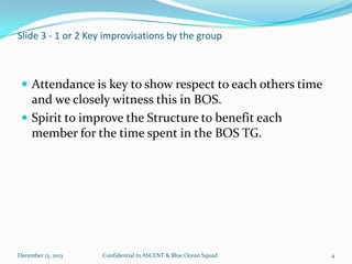 Slide 3 - 1 or 2 Key improvisations by the group

 Attendance is key to show respect to each others time

and we closely witness this in BOS.
 Spirit to improve the Structure to benefit each
member for the time spent in the BOS TG.

December 13, 2013

Confidential to ASCENT & Blue Ocean Squad

4

 