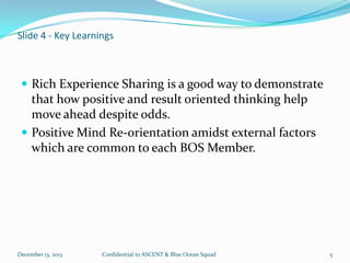 Slide 4 - Key Learnings

 Rich Experience Sharing is a good way to demonstrate

that how positive and result oriented thinking help
move ahead despite odds.
 Positive Mind Re-orientation amidst external factors
which are common to each BOS Member.

December 13, 2013

Confidential to ASCENT & Blue Ocean Squad

5

 