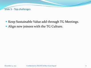 Slide 5 - Top challenges

 Keep Sustainable Value add through TG Meetings.
 Align new joinees with the TG Culture.

December 13, 2013

Confidential to ASCENT & Blue Ocean Squad

6

 