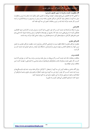 34
‫ﺟﺪﯾﺪ‬ ‫ﻫﺎي‬ ‫اﯾﺪه‬ ‫اﺷﺘﺮاك‬ ‫ﺑﻼگ‬ ‫ﺷﺨﺼﯽ‬ ‫ﮐﺘﺎﺑﺨﺎﻧﻪ‬
http://www.newopinion.blogfa.com
●‫ﺗﻄﺒﯿﻖ‬ ‫ﺳﻮي‬ ‫ﺑﻪ‬ ‫ﻫﺰﯾﻨﻪ‬ ‫و‬ ‫ﻗﯿﻤﺖ‬ ،‫ﻣﻄﻠﻮﺑﯿﺖ‬ ‫از‬)‫ﭘﺬﯾﺮش‬(
‫ﻣﯽ‬ ‫ﺗﻬﺪﯾﺪ‬ ‫را‬ ‫ﻣﻮﺟﻮد‬ ‫وﺿﻊ‬ ‫آﺑﯽ‬ ‫اﻗﯿﺎﻧﻮس‬ ‫اﯾﺪه‬ ‫ﮐﻪ‬ ‫آﻧﺠﺎﯾﯽ‬ ‫از‬‫ﻣﻘﺎوﻣـﺖ‬ ‫و‬ ‫ﺗـﺮس‬ ‫ﺑـﻪ‬ ‫ﻣﻨﺠﺮ‬ ‫اﺳﺖ‬ ‫ﻣﻤﮑﻦ‬ ‫دﻟﯿﻞ‬ ‫ﻫﻤﯿﻦ‬ ‫ﺑﻪ‬ ،‫ﮐﻨﺪ‬
‫ﺷﻮد‬ ‫ذﯾﻨﻔﻌﺎن‬ ‫از‬ ‫ﮔﺮوه‬ ‫ﺳﻪ‬ ‫ﻣﯿﺎن‬:‫ﻣﺮدم‬ ‫ﻋﺎﻣﻪ‬ ‫و‬ ‫ﺗﺠﺎري‬ ‫ﺷﺮﮐﺎي‬ ،‫ﮐﺎرﮐﻨﺎن‬.‫ﺳـﺮﻣﺎﯾﻪ‬ ‫و‬ ‫ﭘﯿـﺸﺮوي‬ ‫از‬ ‫ﭘـﯿﺶ‬‫د‬ ‫ﮔـﺬاري‬‫اﯾـﺪه‬ ‫ر‬
‫ﮐﻨﺪ‬ ‫ﻏﻠﺒﻪ‬ ‫ﮔﺮوه‬ ‫ﺳﻪ‬ ‫اﯾﻦ‬ ‫ﺗﻐﯿﯿﺮ‬ ‫ﺑﺎ‬ ‫ﻣﻘﺎﺑﻠﻪ‬ ‫و‬ ‫ﺗﺮس‬ ‫ﺑﺮ‬ ‫ﺑﺎﯾﺪ‬ ‫اﺑﺘﺪا‬ ‫ﺷﺮﮐﺖ‬ ،‫ﺟﺪﯾﺪ‬ ‫ﮐﺎر‬ ‫و‬ ‫ﮐﺴﺐ‬.
●‫ﮐﺎرﮐﻨﺎن‬
‫ﺷﺮﮐﺖ‬ ‫اﯾﻨﮑﻪ‬ ‫از‬ ‫ﭘﯿﺶ‬‫و‬ ‫ﮔﻔﺘﮕـﻮ‬ ‫ﺧـﻮد‬ ‫ﮐﺎرﮐﻨـﺎن‬ ‫ﺑـﺎ‬ ‫ﺑﺎﯾـﺪ‬ ‫ﻣـﺪﯾﺮان‬ ،‫ﮐﻨﻨـﺪ‬ ‫اﺟﺮا‬ ‫و‬ ‫ﻋﻠﻨﯽ‬ ‫را‬ ‫ﺧﻮ‬ ‫ﮐﺎر‬ ‫و‬ ‫ﮐﺴﺐ‬ ‫ﺟﺪﯾﺪ‬ ‫اﯾﺪه‬ ‫ﻫﺎ‬
‫روش‬ ‫ﺑﻪ‬ ‫ﺗﺎ‬ ‫ﮐﺮده‬ ‫ﻫﻤﮑﺎري‬‫ﺑ‬ ‫ﺗﻬﺪﯾﺪﻫﺎ‬ ‫آن‬ ‫ﻃﺮﯾﻖ‬ ‫از‬ ‫ﮐﻪ‬ ‫ﯾﺎﺑﻨﺪ‬ ‫دﺳﺖ‬ ‫ﻫﺎﯾﯽ‬‫ﮔﻮﻧﻪ‬ ‫ﻪ‬‫ﻋﻠـﯽ‬ ‫ﮐـﻪ‬ ‫ﺷـﻮﻧﺪ‬ ‫ﺑﺮداﺷﺘﻪ‬ ‫ﻣﯿﺎن‬ ‫از‬ ‫اي‬‫رﻏـﻢ‬
‫ﻧﻘﺶ‬ ‫ﺗﻐﯿﯿﺮ‬‫ﻣﺴﺌﻮﻟﯿﺖ‬ ،‫ﮐﺎرﮐﻨﺎن‬ ‫ﻫﺎي‬‫ﺑﺎﺷﻨﺪ‬ ‫ﺑﺮﻧﺪه‬ ‫ﺷﺮﮐﺖ‬ ‫اﻓﺮاد‬ ‫ﺗﻤﺎﻣﯽ‬ ‫ﻧﻬﺎﯾﺖ‬ ‫در‬ ‫و‬ ‫دﺳﺘﻤﺰدﻫﺎﯾﺸﺎن‬ ،‫آﻧﺎن‬ ‫ﻫﺎي‬.
●‫ﺗﺠﺎري‬ ‫ﺷﺮﮐﺎي‬
‫زﯾﺎن‬ ‫ﮐﺎرﮐﻨﺎن‬ ‫ﻧﺎرﺿﺎﯾﺘﯽ‬ ‫ﺑﻪ‬ ‫ﻧﺴﺒﺖ‬ ‫ﺑﺎﻟﻘﻮه‬ ‫ﻟﺤﺎظ‬ ‫از‬ ‫ﺗﺠﺎري‬ ‫ﺷﺮﮐﺎي‬ ‫ﻣﻘﺎوﻣﺖ‬‫اﺳﺖ‬ ‫آورﺗﺮ‬.‫دﻟﯿـﻞ‬ ‫ﺑـﻪ‬ ‫ﺗﺠﺎري‬ ‫ﺷﺮﮐﺎي‬ ‫ﻣﻘﺎوﻣﺖ‬
‫ﺗﺮس‬‫و‬ ‫ﮐﺴﺐ‬ ‫ﺟﺪﯾﺪ‬ ‫اﯾﺪه‬ ‫اﺟﺮاي‬ ‫راﺳﺘﺎي‬ ‫در‬ ‫آﻧﻬﺎ‬ ‫ﺑﺎزار‬ ‫ﺟﺎﯾﮕﺎه‬ ‫ﯾﺎ‬ ‫درآﻣﺪزاﯾﺸﺎن‬ ‫ﺟﺮﯾﺎن‬ ‫ﺗﻬﺪﯾﺪ‬ ‫و‬ ‫اﻓﺘﺎدن‬ ‫ﻣﺨﺎﻃﺮه‬ ‫ﺑﻪ‬ ‫از‬ ‫آﻧﻬﺎ‬
‫اﺳﺖ‬ ‫ﮐﺎر‬.
●‫ﻣﺮدم‬ ‫ﻋﺎﻣﻪ‬
‫ﻣﯽ‬ ‫ﮐﺎر‬ ‫و‬ ‫ﮐﺴﺐ‬ ‫ﺟﺪﯾﺪ‬ ‫اﯾﺪه‬ ‫ﯾﮏ‬ ‫ﺑﺎ‬ ‫ﻣﻘﺎﺑﻠﻪ‬ ‫و‬ ‫ﻣﺨﺎﻟﻔﺖ‬‫اﯾـﺪه‬ ‫ﮐﻪ‬ ‫ﻣﻮاردي‬ ‫در‬ ،‫ﮐﻨﺪ‬ ‫ﭘﯿﺪا‬ ‫ﺳﺮاﯾﺖ‬ ‫ﻧﯿﺰ‬ ‫ﻣﺮدم‬ ‫ﻋﺎﻣﻪ‬ ‫ﻣﯿﺎن‬ ‫در‬ ‫ﺗﻮاﻧﺪ‬
‫ﻧ‬ ‫و‬ ‫ﺟﺪﯾﺪ‬ ‫ﺧﯿﻠﯽ‬ ‫ﮐﺎر‬ ‫و‬ ‫ﮐﺴﺐ‬‫ﻫﻨﺠﺎرﻫﺎي‬ ‫و‬ ‫ﺑﺎﺷﺪ‬ ‫ﻮآوراﻧﻪ‬)‫ﻧﺮم‬‫ﻫـﺎي‬(‫اﯾـﻦ‬ ،‫ﮐﻨـﺪ‬ ‫ﺗﻬﺪﯾـﺪ‬ ‫را‬ ‫اﺟﺘﻤـﺎﻋﯽ‬ ‫ﯾـﺎ‬ ‫ﺳﯿﺎﺳـﯽ‬ ‫ﻣـﺴﻠﻢ‬
‫ﺑﻮد‬ ‫ﺧﻮاﻫﺪ‬ ‫ﺑﯿﺸﺘﺮ‬ ‫ﻣﺨﺎﻟﻔﺖ‬.
‫ﺑﺮاي‬‫ذﯾﻨﻔﻌﺎن‬ ‫از‬ ‫ﮔﺮوه‬ ‫ﺳﻪ‬ ‫اﯾﻦ‬ ‫ﮐﺮدن‬ ‫ﻣﺘﻘﺎﻋﺪ‬ ‫و‬ ‫ﺳﺎﺧﺘﻦ‬ ‫آﮔﺎه‬–‫ﻣﺮدم‬ ‫ﻋﺎﻣﻪ‬ ‫و‬ ‫ﺷﺮﮐﺎ‬ ،‫ﮐﺎرﮐﻨﺎن‬-‫ﺷﺎﯾـﺴﺘﮕﯽ‬ ‫ﺑﺎﯾﺪ‬ ‫ﺷﻤﺎ‬‫و‬ ‫ﻫـﺎ‬
‫ﻣﺰﯾﺖ‬‫ﺷﺮ‬ ‫ﮔﺮوه‬ ‫ﺳﻪ‬ ‫اﯾﻦ‬ ‫ﺑﺮاي‬ ‫را‬ ‫ﺧﻮد‬ ‫ﮐﺎر‬ ‫و‬ ‫ﮐﺴﺐ‬ ‫ﺟﺪﯾﺪ‬ ‫اﯾﺪه‬‫آن‬ ‫اﻧـﺪازﻫﺎي‬ ‫ﭼﺸﻢ‬ ‫و‬ ‫ﻧﺘﺎﯾﺞ‬ ‫ﺑﺮاي‬ ‫واﺿﺢ‬ ‫اﻧﺘﻈﺎرات‬ ،‫دﻫﯿﺪ‬ ‫ح‬
‫دﺳﺖ‬ ‫ﻧﺤﻮه‬ ‫و‬ ‫اﯾﺠﺎدﮐﻨﯿﺪ‬‫ﮐﻨﯿﺪ‬ ‫ﺗﻮﺻﯿﻒ‬ ‫ﮔﺮوه‬ ‫ﺳﻪ‬ ‫اﯾﻦ‬ ‫ﺑﺮاي‬ ‫را‬ ‫ﻧﺘﺎﯾﺞ‬ ‫اﯾﻦ‬ ‫ﺑﻪ‬ ‫ﺷﺮﮐﺖ‬ ‫ﯾﺎﺑﯽ‬.
‫ﻣﻨﺒﻊ‬:‫آﺑﯽ‬ ‫اﻗﯿﺎﻧﻮس‬ ‫اﺳﺘﺮاﺗﮋي‬ ‫ﮐﺘﺎب‬)‫ﻣﺎﺑﻮرن‬ ‫رﻧﻪ‬ ‫و‬ ‫ﮐﯿﻢ‬ ‫ﭼﺎن‬(
 