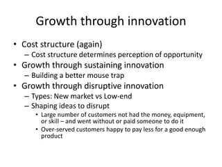 Growth through innovation
• Cost structure (again)
– Cost structure determines perception of opportunity
• Growth through sustaining innovation
– Building a better mouse trap
• Growth through disruptive innovation
– Types: New market vs Low-end
– Shaping ideas to disrupt
• Large number of customers not had the money, equipment,
or skill – and went without or paid someone to do it
• Over-served customers happy to pay less for a good enough
product
 