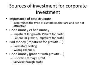 Sources of investment for corporate
Investment
• Importance of cost structure
– determines the type of customers that are and are not
attractive
• Good money vs bad money
– Impatient for growth, Patient for profit
– Patient for growth, Impatient for profit
• Bad money (impatient for growth … )
– Premature scaling
– Wrong channels
• Good money (patient with growth … )
– Discipline through profit
– Survival through profit
 