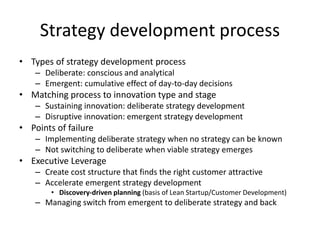 Strategy development process
• Types of strategy development process
– Deliberate: conscious and analytical
– Emergent: cumulative effect of day-to-day decisions
• Matching process to innovation type and stage
– Sustaining innovation: deliberate strategy development
– Disruptive innovation: emergent strategy development
• Points of failure
– Implementing deliberate strategy when no strategy can be known
– Not switching to deliberate when viable strategy emerges
• Executive Leverage
– Create cost structure that finds the right customer attractive
– Accelerate emergent strategy development
• Discovery-driven planning (basis of Lean Startup/Customer Development)
– Managing switch from emergent to deliberate strategy and back
 