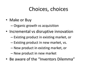 Choices, choices
• Make or Buy
– Organic growth vs acquisition
• Incremental vs disruptive innovation
– Existing product in existing market, or
– Existing product in new market, vs.
– New product in existing market, or
– New product in new market
• Be aware of the “Inventors Dilemma”
 