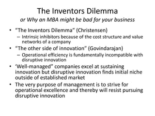 The Inventors Dilemma
or Why an MBA might be bad for your business
• “The Inventors Dilemma” (Christensen)
– Intrinsic inhibitors because of the cost structure and value
networks of a company
• “The other side of innovation” (Govindarajan)
– Operational efficiency is fundamentally incompatible with
disruptive innovation
• ‘Well-managed” companies excel at sustaining
innovation but disruptive innovation finds initial niche
outside of established market
• The very purpose of management is to strive for
operational excellence and thereby will resist pursuing
disruptive innovation
 