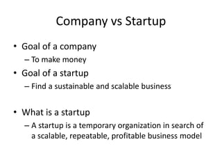 Company vs Startup
• Goal of a company
– To make money
• Goal of a startup
– Find a sustainable and scalable business
• What is a startup
– A startup is a temporary organization in search of
a scalable, repeatable, profitable business model
 