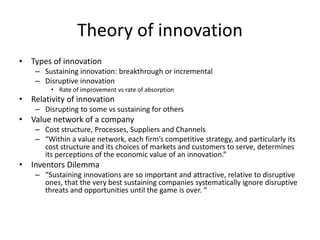 Theory of innovation
• Types of innovation
– Sustaining innovation: breakthrough or incremental
– Disruptive innovation
• Rate of improvement vs rate of absorption
• Relativity of innovation
– Disrupting to some vs sustaining for others
• Value network of a company
– Cost structure, Processes, Suppliers and Channels
– “Within a value network, each firm’s competitive strategy, and particularly its
cost structure and its choices of markets and customers to serve, determines
its perceptions of the economic value of an innovation.”
• Inventors Dilemma
– “Sustaining innovations are so important and attractive, relative to disruptive
ones, that the very best sustaining companies systematically ignore disruptive
threats and opportunities until the game is over. “
 