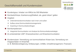 Geschäftsmodell und Kundennutzen
◆ Kundentypus: Inhaber von KMUs bis 500 Mitarbeiter
◆ Kernbedürfnisse: Anerkennung/Eitelkeit, als „good citizen“ gelten
◆ Angebot:
◆ Unternehmenskommunikation nach innen und außen
◆ Aufbau eines Kommunikationsmanagements
◆ Coaching in Kommunikationsfragen
◆ Kernkompetenzen:
◆ Integrierte Kommunikation von Analyse bis Kommunikationsstrategie
◆ Zu entwickelnder USP: Krisenprävention und Krisenkommunikation
◆ Kundennutzen: Vermeidung von kommunikativen Krisen bzw. Vermeidung von
Imageschäden im Krisenfall
(z. B. Betriebsverlagerung, Entlassungen, Unfälle, Umweltmanagement, Finanzen)
21. August 2015 AG Blue Ocean Seite 21
 