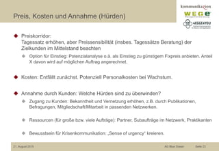 Preis, Kosten und Annahme (Hürden)
◆ Preiskorridor:
Tagessatz erhöhen, aber Preissensibilität (insbes. Tagessätze Beratung) der
Zielkunden im Mittelstand beachten
◆ Option für Einstieg: Potenzialanalyse o.ä. als Einstieg zu günstigem Fixpreis anbieten. Anteil
X davon wird auf möglichen Auftrag angerechnet.
◆ Kosten: Entfällt zunächst. Potenziell Personalkosten bei Wachstum.
◆ Annahme durch Kunden: Welche Hürden sind zu überwinden?
◆ Zugang zu Kunden: Bekanntheit und Vernetzung erhöhen, z.B. durch Publikationen,
Befragungen, Mitgliedschaft/Mitarbeit in passenden Netzwerken.
◆ Ressourcen (für große bzw. viele Aufträge): Partner, Subaufträge im Netzwerk, Praktikanten
◆ Bewusstsein für Krisenkommunikation: „Sense of urgency“ kreieren.
21. August 2015 AG Blue Ocean Seite 23
 