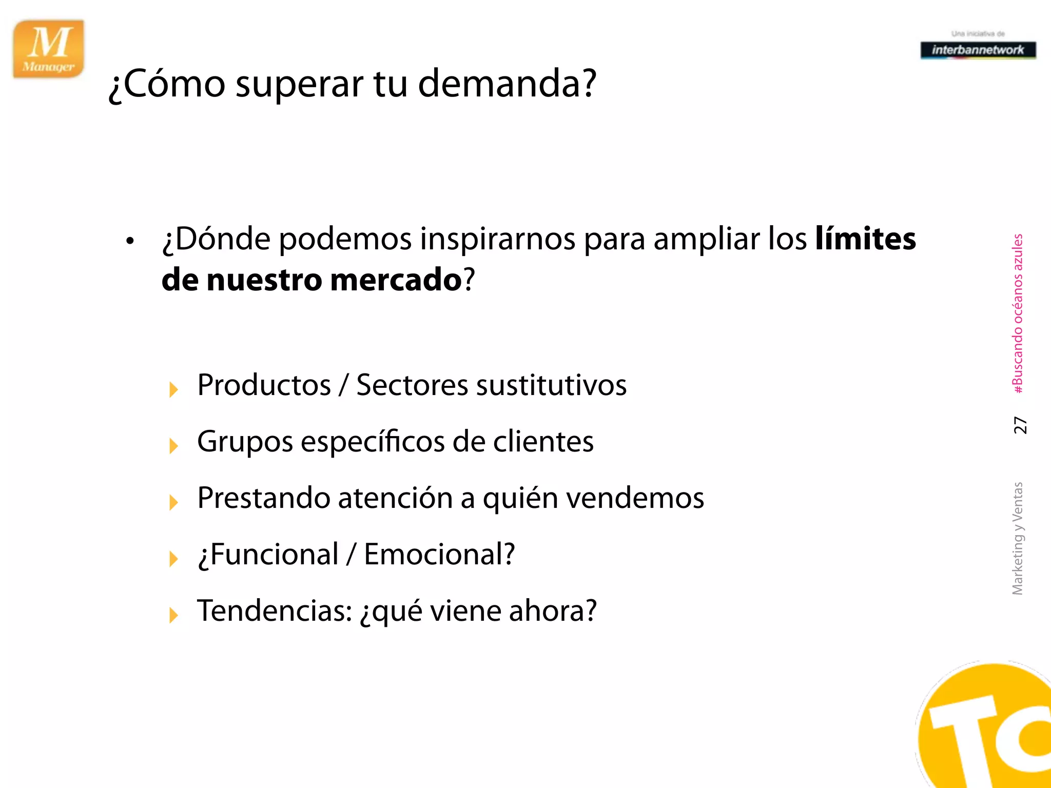 ¿Cómo superar tu demanda?


• ¿Dónde podemos inspirarnos para ampliar los límites




                                                        #Buscando océanos azules
  de nuestro mercado?


   ‣ Productos / Sectores sustitutivos




                                                          27
   ‣ Grupos especíﬁcos de clientes
   ‣ Prestando atención a quién vendemos




                                                        Marketing y Ventas
   ‣ ¿Funcional / Emocional?
   ‣ Tendencias: ¿qué viene ahora?
 