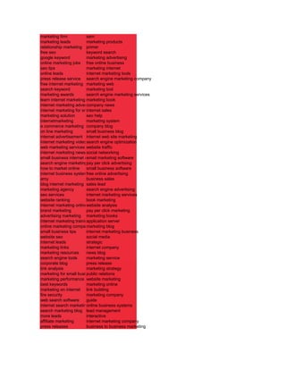 marketing firm            sem
marketing leads           marketing products
relationship marketing primer
free seo                  keyword search
google keyword            marketing advertising
online marketing jobs free online business
seo tips                  marketing internet
online leads              internet marketing tools
press release service search engine marketing company
free internet marketing marketing web
search keyword            marketing tool
marketing awards          search engine marketing services
learn internet marketing marketing book
internet marketing advertising
                          company news
internet marketing for small business
                          internet sales
marketing solution        seo help
internetmarketing         marketing system
e commerce marketing company blog
on line marketing         small business blog
internet advertisement internet web site marketing
internet marketing video search engine optimization
web marketing services website traffic
internet marketing news social networking
small business internet marketing
                          email marketing software
search engine marketingpay per click advertising
                           tips
how to market online      small business software
internet business systemfree online advertising
amy                       business sales
blog internet marketing sales lead
marketing agency          search engine advertising
seo services              internet marketing services
website ranking           book marketing
internet marketing onlinewebsite analysis
brand marketing           pay per click marketing
advertising marketing marketing books
internet marketing training
                          application server
online marketing company  marketing blog
small business tips       internet marketing business
website seo               social media
internet leads            strategic
marketing links           internet company
marketing resources       news blog
search engine tools       marketing service
corporate blog            press release
link analysis             marketing strategy
marketing for small business relations
                          public
marketing performance website marketing
best keywords             marketing online
marketing on internet link building
fire security             marketing company
web search software       guide
internet search marketing nline business systems
                          o
search marketing blog lead management
more leads                interactive
affiliate marketing       internet marketing company
press releases            business to business marketing
 