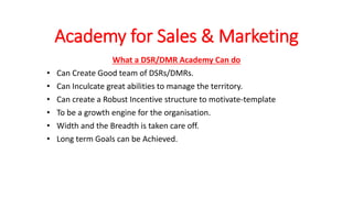 Academy for Sales & Marketing
What a DSR/DMR Academy Can do
• Can Create Good team of DSRs/DMRs.
• Can Inculcate great abilities to manage the territory.
• Can create a Robust Incentive structure to motivate-template
• To be a growth engine for the organisation.
• Width and the Breadth is taken care off.
• Long term Goals can be Achieved.
 