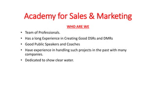 Academy for Sales & Marketing
WHO ARE WE
• Team of Professionals.
• Has a long Experience in Creating Good DSRs and DMRs
• Good Public Speakers and Coaches
• Have experience in handling such projects in the past with many
companies.
• Dedicated to show clear water.
 