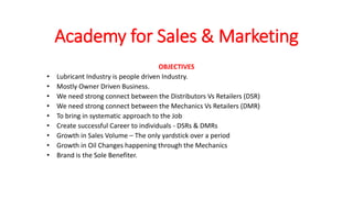 Academy for Sales & Marketing
OBJECTIVES
• Lubricant Industry is people driven Industry.
• Mostly Owner Driven Business.
• We need strong connect between the Distributors Vs Retailers (DSR)
• We need strong connect between the Mechanics Vs Retailers (DMR)
• To bring in systematic approach to the Job
• Create successful Career to individuals - DSRs & DMRs
• Growth in Sales Volume – The only yardstick over a period
• Growth in Oil Changes happening through the Mechanics
• Brand is the Sole Benefiter.
 