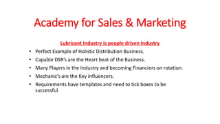 Academy for Sales & Marketing
Lubricant Industry is people driven Industry
• Perfect Example of Holistic Distribution Business.
• Capable DSR’s are the Heart beat of the Business.
• Many Players in the Industry and becoming Financiers on rotation.
• Mechanic’s are the Key influencers.
• Requirements have templates and need to tick boxes to be
successful.
 