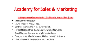Academy for Sales & Marketing
Strong connect between the Distributors Vs Retailers (DSR)
• Strong Communicator.
• Sound Product Knowledge.
• Controls the Credits in his own Market.
• Try profitably rather than going for whole Numbers.
• Good Planner first and an Implementor later.
• Creates more Billed counters, Higher through put so on
• Creates Success stories for others to follow..
 