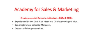 Academy for Sales & Marketing
Create successful Career to individuals - DSRs & DMRs
• Experienced DSR or DMR is an Asset to a Distribution Organisation.
• Can create future potential Managers.
• Create confident personalities.
 