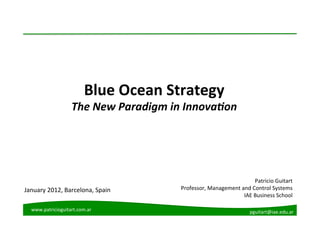 Blue	
  Ocean	
  Strategy	
  
                       The	
  New	
  Paradigm	
  in	
  Innova2on	
  




                                                                                        Patricio	
  Guitart	
  
January	
  2012,	
  Barcelona,	
  Spain	
           Professor,	
  Management	
  and	
  Control	
  Systems	
  
                                                                                 IAE	
  Business	
  School	
  

   www.patricioguitart.com.ar	
                                                        pguitart@iae.edu.ar	
  
 