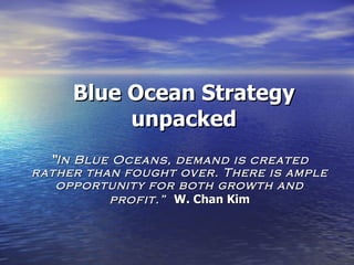 Blue Ocean Strategy unpacked “ In Blue Oceans, demand is created rather than fought over. There is ample opportunity for both growth and profit.”  W. Chan Kim 