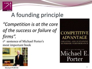 A founding principle
“Competition is at the core
of the success or failure of
firms”.
1st sentence of Michael Porter’s
most important book




                                   9
 Michael PORTER
 
