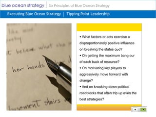 blue ocean strategy     Six Principles of Blue Ocean Strategy

  Executing Blue Ocean Strategy   Tipping Point Leadership




                                           What factors or acts exercise a
                                          disproportionately positive influence
                                          on breaking the status quo?
                                           On getting the maximum bang our
                                          of each buck of resource?
                                           On motivating key players to
                                          aggressively move forward with
                                          change?
                                           And on knocking down political
                                          roadblocks that often trip up even the
                                          best strategies?
 
