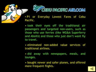 • P1 or Everyday Lowest Fares of Cebu
Pacific.
• took their eyes off the traditional air
passengers and targeted non-users, such as
those who use ferries (like WG&A Superferry
and Aboitiz and those who just don’t want fly
to travel.
• eliminated non-added value services of
traditional airlines.
• did away with newspapers, meals, and
lounges.
• bought newer and safer planes, and offered
more frequent flights.
 
