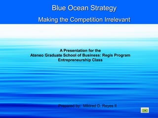 Blue Ocean Strategy
   Making the Competition Irrelevant



              A Presentation for the
Ateneo Graduate School of Business: Regis Program
             Entrepreneurship Class




             Prepared by: Mildred D. Reyes II
 