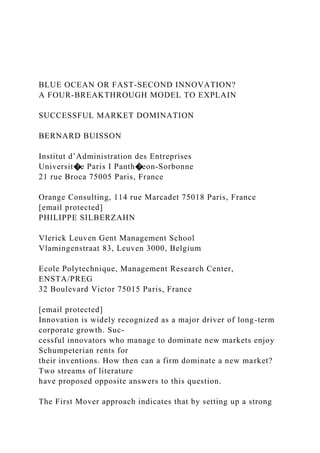 BLUE OCEAN OR FAST-SECOND INNOVATION?
A FOUR-BREAKTHROUGH MODEL TO EXPLAIN
SUCCESSFUL MARKET DOMINATION
BERNARD BUISSON
Institut d’Administration des Entreprises
Universit�e Paris I Panth�eon-Sorbonne
21 rue Broca 75005 Paris, France
Orange Consulting, 114 rue Marcadet 75018 Paris, France
[email protected]
PHILIPPE SILBERZAHN
Vlerick Leuven Gent Management School
Vlamingenstraat 83, Leuven 3000, Belgium
Ecole Polytechnique, Management Research Center,
ENSTA/PREG
32 Boulevard Victor 75015 Paris, France
[email protected]
Innovation is widely recognized as a major driver of long-term
corporate growth. Suc-
cessful innovators who manage to dominate new markets enjoy
Schumpeterian rents for
their inventions. How then can a firm dominate a new market?
Two streams of literature
have proposed opposite answers to this question.
The First Mover approach indicates that by setting up a strong
 