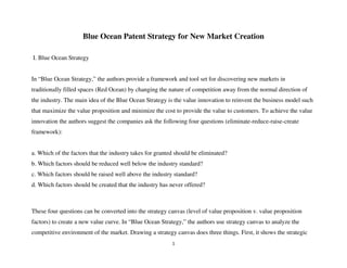 1
Blue Ocean Patent Strategy for New Market Creation
I. Blue Ocean Strategy
In “Blue Ocean Strategy,” the authors provide a framework and tool set for discovering new markets in
traditionally filled spaces (Red Ocean) by changing the nature of competition away from the normal direction of
the industry. The main idea of the Blue Ocean Strategy is the value innovation to reinvent the business model such
that maximize the value proposition and minimize the cost to provide the value to customers. To achieve the value
innovation the authors suggest the companies ask the following four questions (eliminate-reduce-raise-create
framework):
a. Which of the factors that the industry takes for granted should be eliminated?
b. Which factors should be reduced well below the industry standard?
c. Which factors should be raised well above the industry standard?
d. Which factors should be created that the industry has never offered?
These four questions can be converted into the strategy canvas (level of value proposition v. value proposition
factors) to create a new value curve. In “Blue Ocean Strategy,” the authors use strategy canvas to analyze the
competitive environment of the market. Drawing a strategy canvas does three things. First, it shows the strategic
 