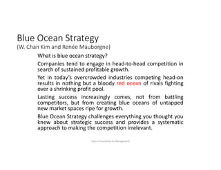 Blue Ocean Strategy
(W. Chan Kim and Renée Mauborgne)
What is blue ocean strategy?
Companies tend to engage in head-to-head competition in
search of sustained profitable growth.
Yet in today’s overcrowded industries competing head-on
results in nothing but a bloody red ocean of rivals fighting
over a shrinking profit pool.
Lasting success increasingly comes, not from battling
competitors, but from creating blue oceans of untapped
new market spaces ripe for growth.
Blue Ocean Strategy challenges everything you thought you
knew about strategic success and provides a systematic
approach to making the competition irrelevant.
Dept of Humaities & Management
 