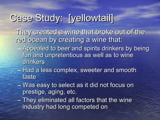 Case Study: [yellowtail]Case Study: [yellowtail]
• They created a wine that broke out of theThey created a wine that broke out of the
red ocean by creating a wine that:red ocean by creating a wine that:
– Appealed to beer and spirits drinkers by beingAppealed to beer and spirits drinkers by being
fun and unpretentious as well as to winefun and unpretentious as well as to wine
drinkersdrinkers
– Had a less complex, sweeter and smoothHad a less complex, sweeter and smooth
tastetaste
– Was easy to select as it did not focus onWas easy to select as it did not focus on
prestige, aging, etc.prestige, aging, etc.
– They eliminated all factors that the wineThey eliminated all factors that the wine
industry had long competed onindustry had long competed on
 