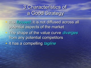 3 Characteristics of3 Characteristics of
a Good Strategya Good Strategy
• It isIt is focusedfocused; it is not diffused across all; it is not diffused across all
potential aspects of the marketpotential aspects of the market
• The shape of the value curveThe shape of the value curve divergesdiverges
from any potential competitorsfrom any potential competitors
• It has a compellingIt has a compelling taglinetagline
 