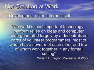Net Creation at WorkNet Creation at Work
• Development of the internet itselfDevelopment of the internet itself
““The world’s most important technologyThe world’s most important technology
platform relies on ideas and computerplatform relies on ideas and computer
code generated largely by a decentralizedcode generated largely by a decentralized
corps of volunteer programmers, most ofcorps of volunteer programmers, most of
whom have never met each other and fewwhom have never met each other and few
of whom work together in any formalof whom work together in any formal
setting”setting”
William C. Taylor, Mavericks at WorkWilliam C. Taylor, Mavericks at Work
 